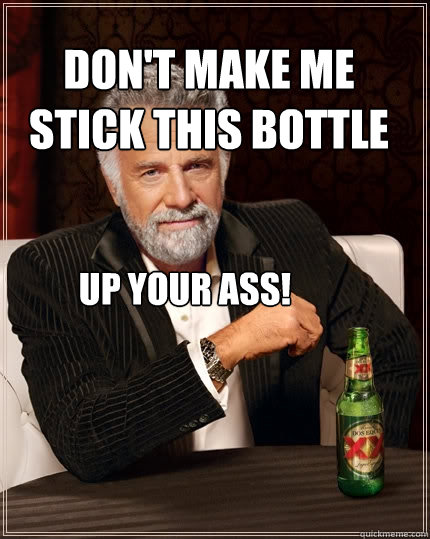 Don't Make me stick this bottle up your ass!  The Most Interesting Man In The World