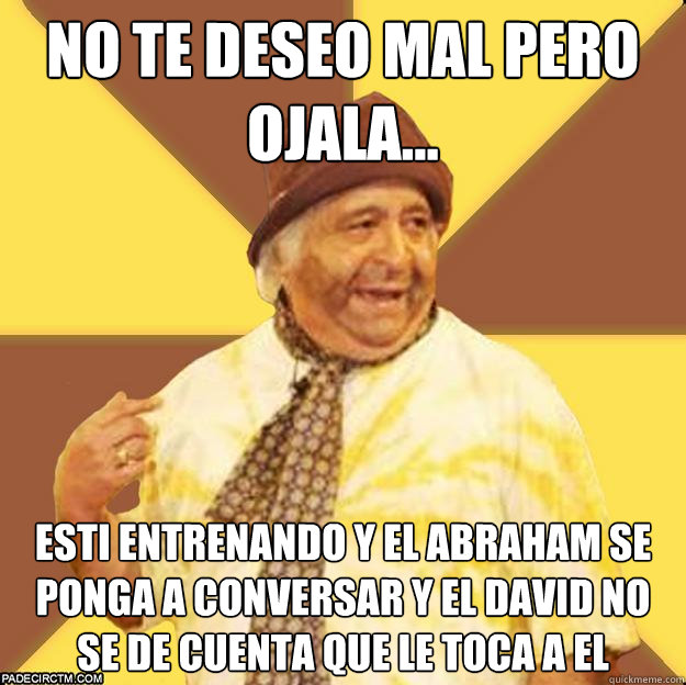 NO te deseo mal pero ojala... Esti entrenando y el abraham se ponga a conversar y el david no se de cuenta que le toca a El  Naufrago