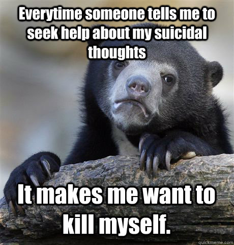 Everytime someone tells me to seek help about my suicidal thoughts It makes me want to kill myself.   Confession Bear