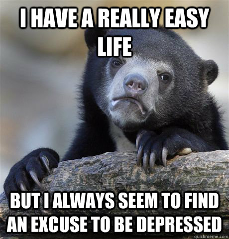 I HAVE A REALLY EASY LIFE BUT I ALWAYS SEEM TO FIND AN EXCUSE TO BE DEPRESSED  Confession Bear