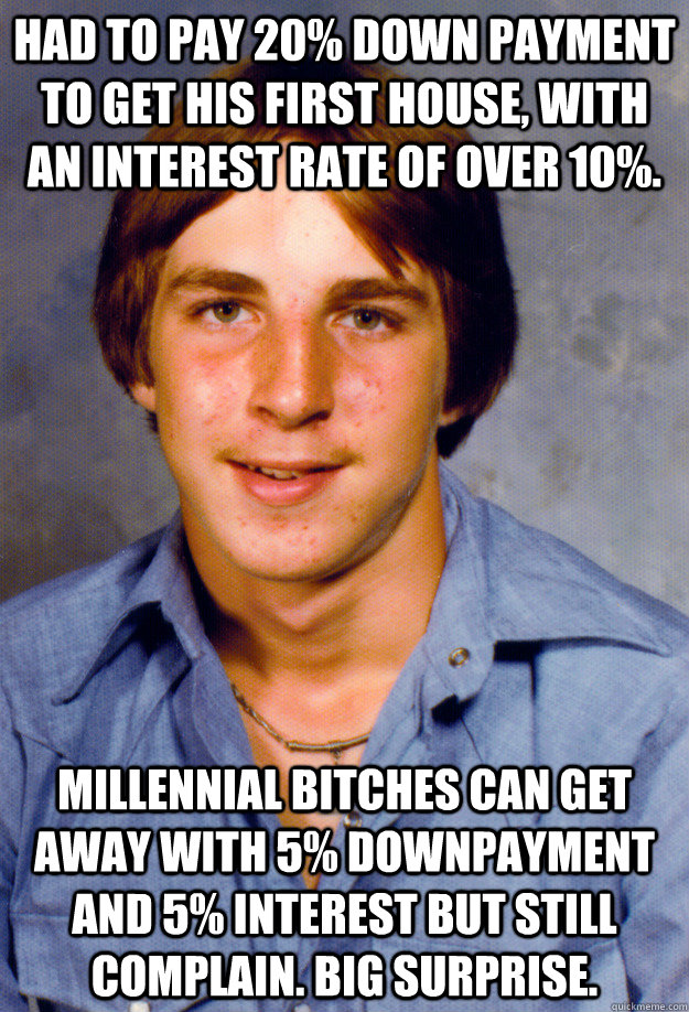 HAD TO PAY 20% DOWN PAYMENT TO GET HIS FIRST HOUSE, WITH AN INTEREST RATE OF OVER 10%. MILLENNIAL BITCHES CAN GET AWAY WITH 5% DOWNPAYMENT AND 5% INTEREST BUT STILL COMPLAIN. BIG SURPRISE.  Old Economy Steven