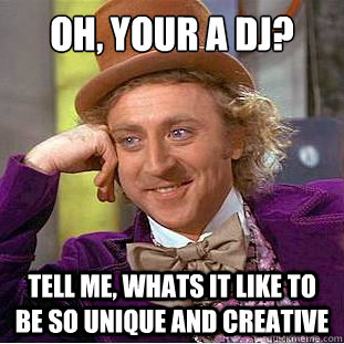 oh, your a DJ? Tell me, whats it like to be so unique and creative  Condescending Wonka