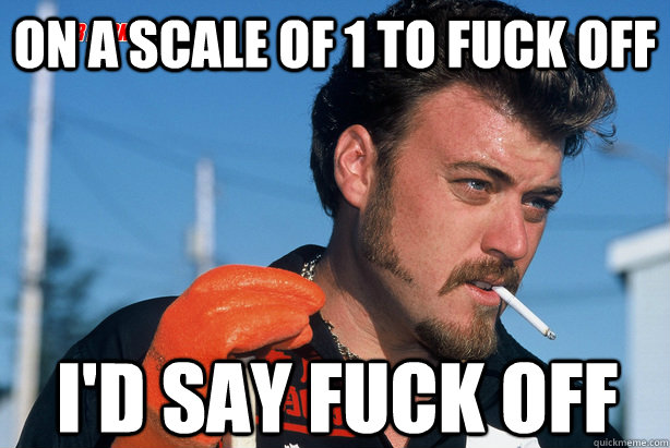 On a scale of 1 to fuck off I'd say fuck off   Ricky Trailer Park Boys