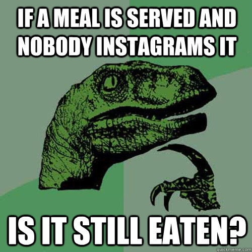 If a meal is served and nobody instagrams it Is it still eaten?  Philosoraptor