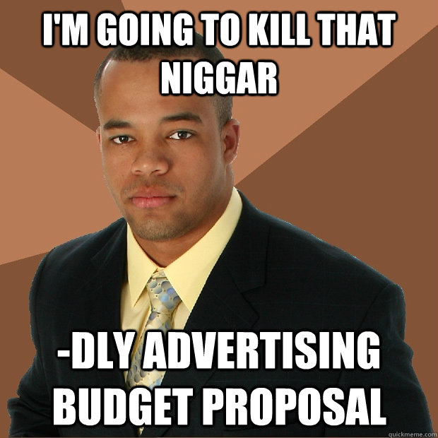 i'm going to kill that niggar -dly advertising budget proposal - i'm going to kill that niggar -dly advertising budget proposal  Successful Black Man