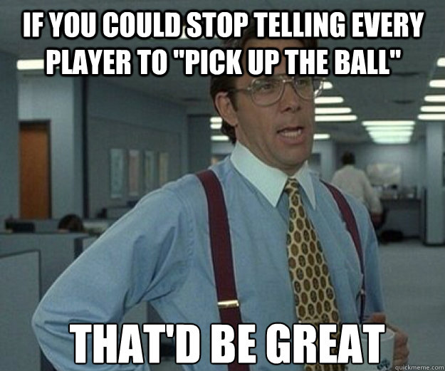 If you could stop telling every player to 