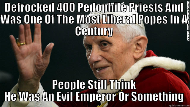 DEFROCKED 400 PEDOPHILE PRIESTS AND WAS ONE OF THE MOST LIBERAL POPES IN A CENTURY PEOPLE STILL THINK HE WAS AN EVIL EMPEROR OR SOMETHING Misc