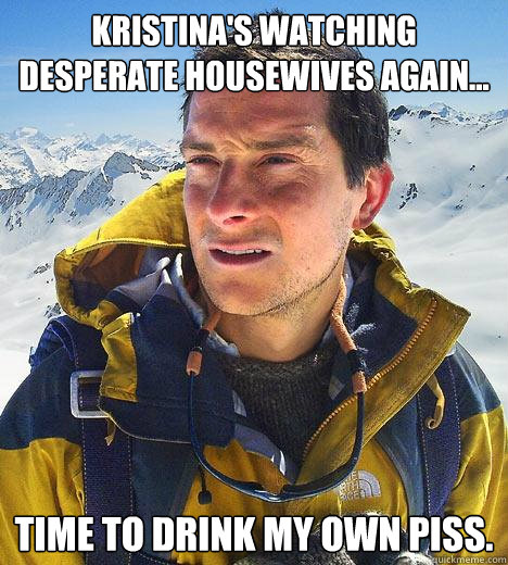 Kristina's watching desperate housewives again... time to drink my own piss.  Bear Grylls