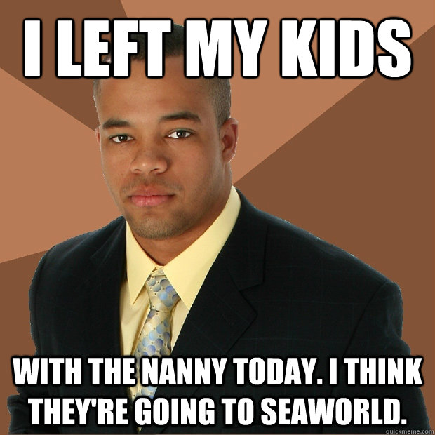 I left my kids with the nanny today. I think they're going to seaworld.  Successful Black Man