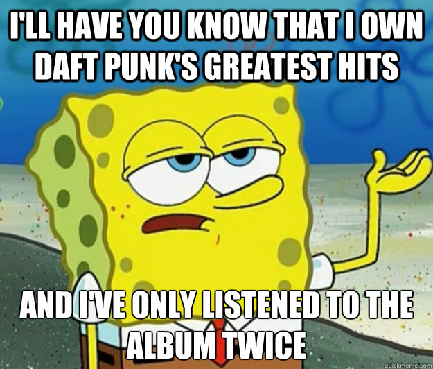 I'll have you know that I own Daft Punk's Greatest Hits And I've only listened to the album twice  Tough Spongebob