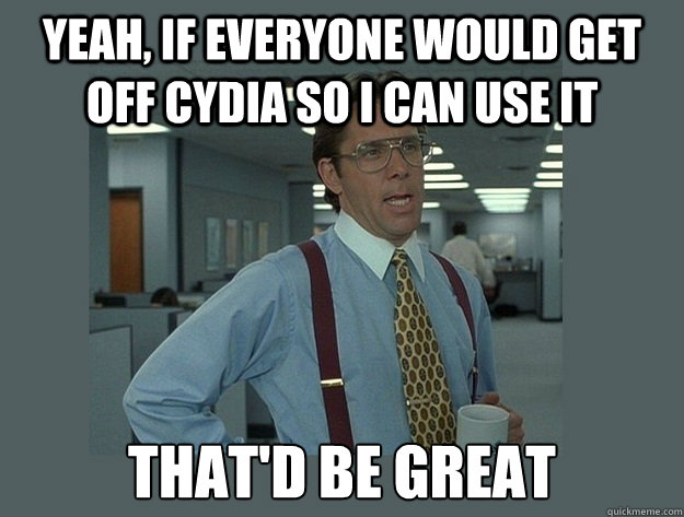 yeah, If everyone would get off cydia so I can use it That'd be great  Office Space Lumbergh