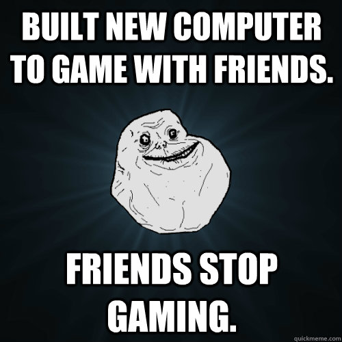 Built new computer to game with friends. friends stop gaming.  Forever Alone