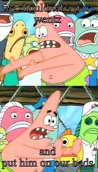 WE SHOULD TAKE PETE WENTZ AND PUT HIM ON OUR BEDS Push it somewhere else Patrick