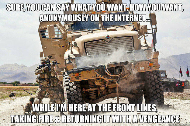 Sure, you can say what you want, how you want, 
anonymously on the internet... While i'm here at the front lines, 
taking fire & returning it with a vengeance  Front Line Fighting Frank