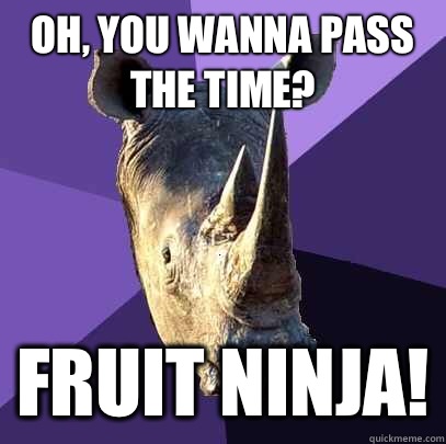 Oh, you wanna pass the time? Fruit ninja!  Sexually Oblivious Rhino