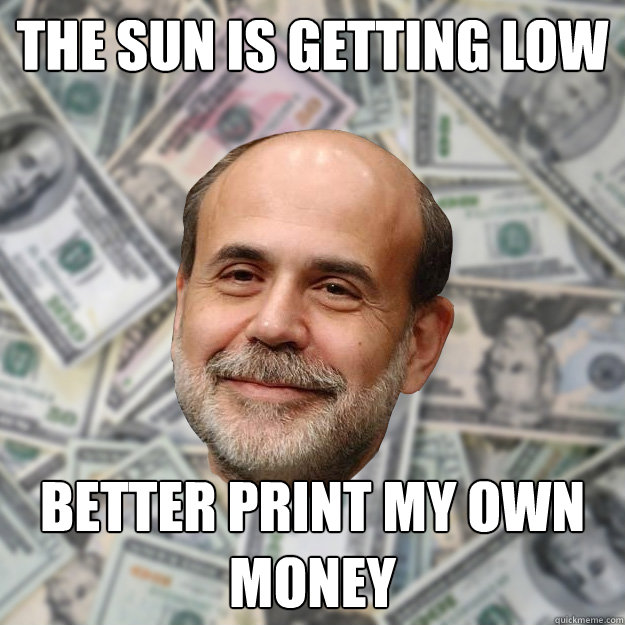 The sun is getting low better print my own money  Ben Bernanke