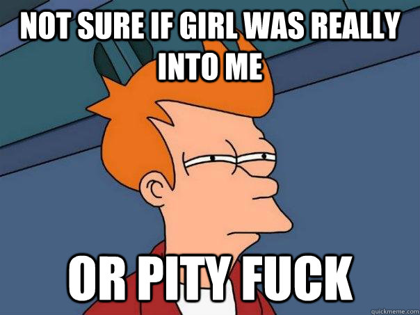 Not sure if girl was really into me Or pity fuck  Futurama Fry