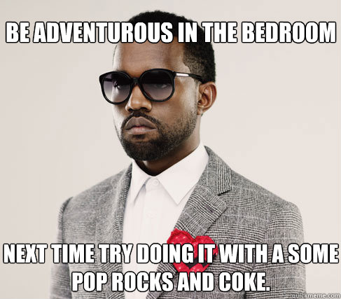 be adventurous in the bedroom next time try doing it with a some
pop rocks and coke. - be adventurous in the bedroom next time try doing it with a some
pop rocks and coke.  Romantic Kanye