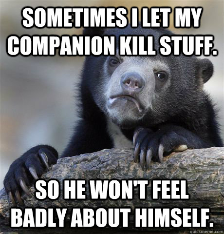 Sometimes I let my companion kill stuff. So he won't feel badly about himself.  Confession Bear