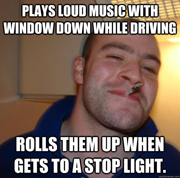 Plays loud music with window down while driving Rolls them up when gets to a stop light. - Plays loud music with window down while driving Rolls them up when gets to a stop light.  Misc