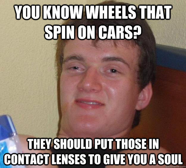 you know wheels that spin on cars? they should put those in contact lenses to give you a soul  10 Guy