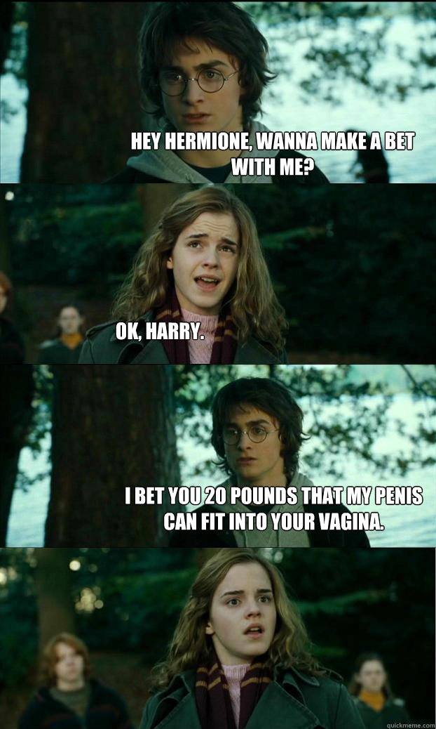 hey Hermione, wanna make a bet with me? ok, harry. i bet you 20 pounds that my penis can fit into your vagina.  Horny Harry