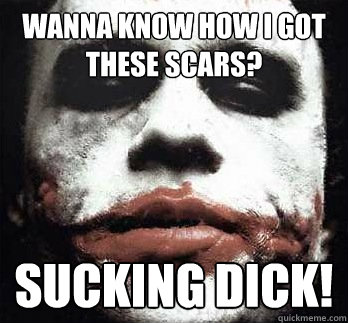 Wanna know how i got these scars? SUCKING DICK!  