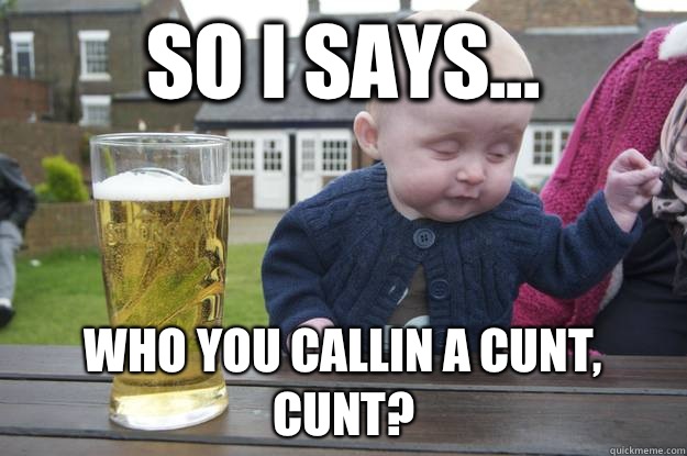 So I says... Who you callin a cunt, cunt?   drunk baby