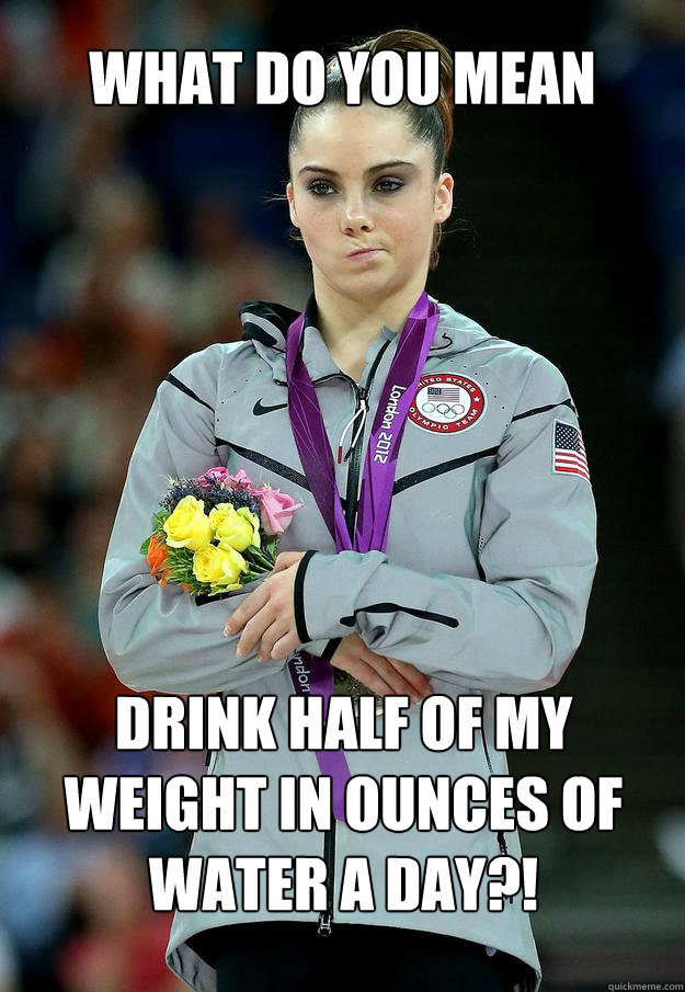 WHAT DO YOU MEAN DRINK HALF OF MY WEIGHT IN OUNCES OF WATER A DAY?!  
   - WHAT DO YOU MEAN DRINK HALF OF MY WEIGHT IN OUNCES OF WATER A DAY?!  
    McKayla