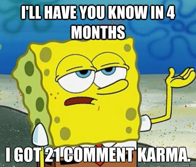 I'll have you know in 4 months  I got 21 comment karma.  Tough Spongebob