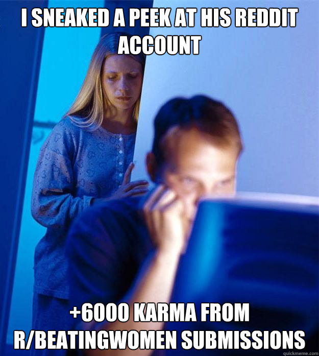 i sneaked a peek at his reddit account +6000 karma from r/beatingwomen submissions  Redditors Wife