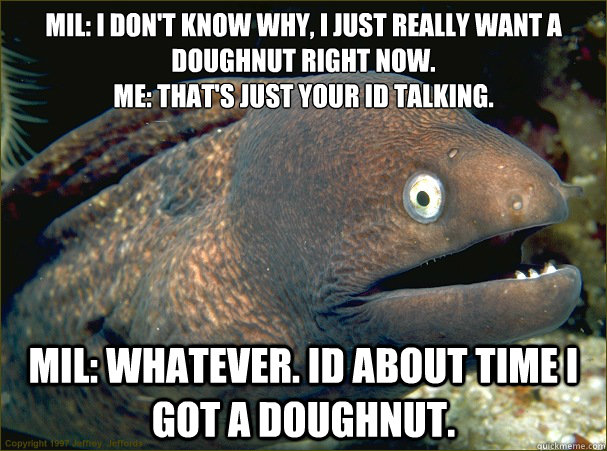 MIL: I don't know why, I just really want a doughnut right now.
ME: That's just your id talking. MIL: Whatever. id about time I got a doughnut.  Bad Joke Eel