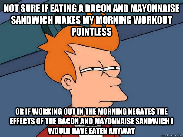 NOT SURE IF EATING A BACON AND MAYONNAISE SANDWICH MAKES MY MORNING WORKOUT POINTLESS OR IF WORKING OUT IN THE MORNING NEGATES THE EFFECTS OF THE BACON AND MAYONNAISE SANDWICH I WOULD HAVE EATEN ANYWAY  Futurama Fry