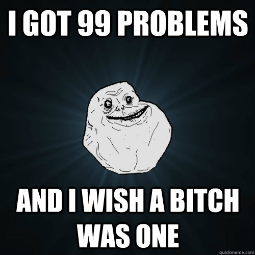 i got 99 problems and i wish a bitch was one  Forever Alone