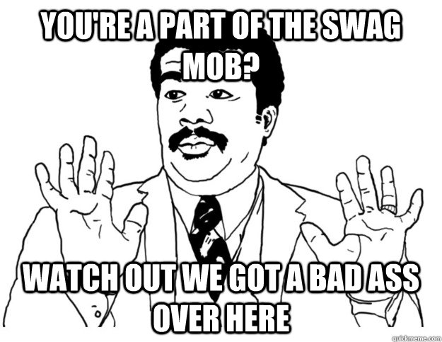 You're a part of the swag mob? Watch out we got a bad ass over here  Watch out we got a badass over here