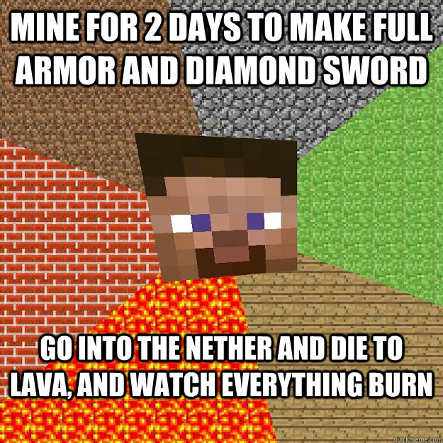 Mine for 2 days to make full armor and diamond sword Go into the nether and die to lava, and watch everything burn  Minecraft