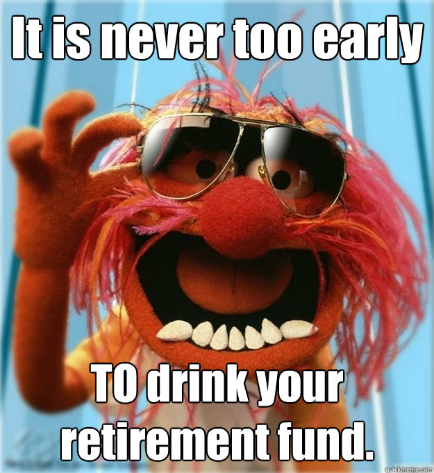 It is never too early TO drink your retirement fund.   Advice Animal