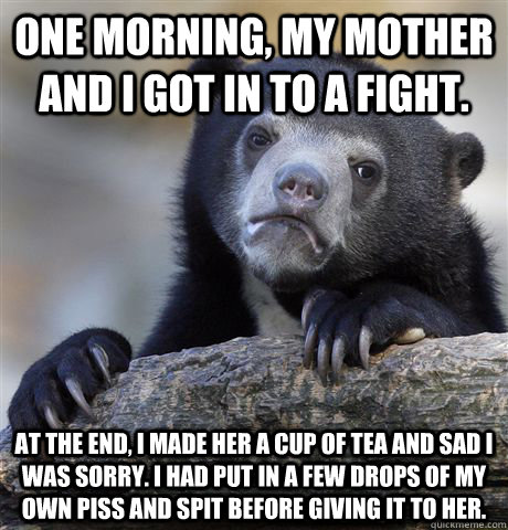 One morning, my mother and I got in to a fight.  At the end, I made her a cup of tea and sad I was sorry. I had put in a few drops of my own piss and spit before giving it to her.   Confession Bear