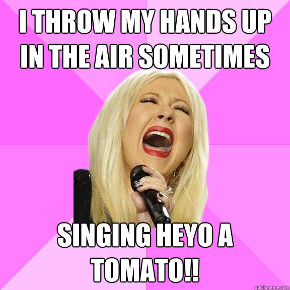 I throw my hands up in the air sometimes  Singing heyo a tomato!!   Wrong Lyrics Christina