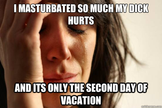 I masturbated so much my dick hurts and its only the second day of vacation  First World Problems