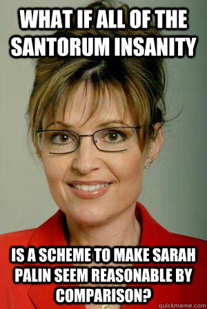 What if all of the Santorum insanity is a scheme to make Sarah Palin seem reasonable by comparison?  