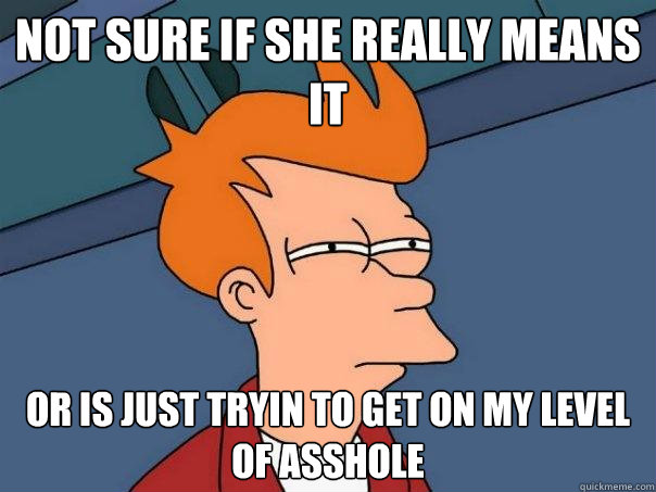 not sure if she really means it or is just tryin to get on my level of asshole  Futurama Fry