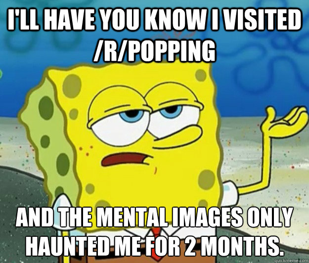 I'll have you know I visited /r/popping And the mental images only haunted me for 2 months.  Tough Spongebob