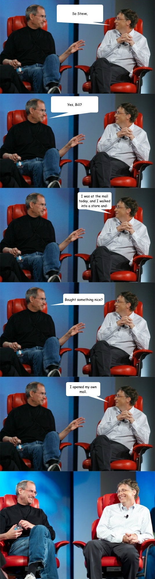 So Steve, Yes, Bill? I was at the mall today, and I walked into a store and- Bought something nice? I opened my own mall.  Steve Jobs vs Bill Gates