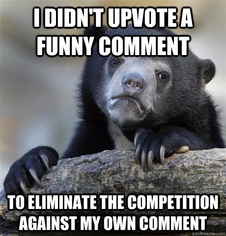 I didn't upvote a funny comment To eliminate the competition against my own comment  Confession Bear