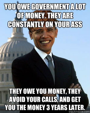 you owe government a lot of money. they are constantly on your ass they owe you money, they avoid your calls, and get you the money 3 years later.  Scumbag Obama