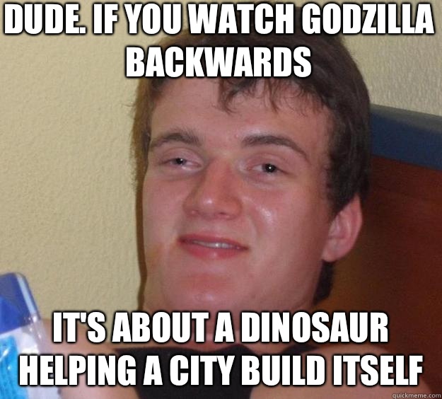 Dude. If you watch Godzilla backwards It's about a dinosaur helping a city build itself  10 Guy