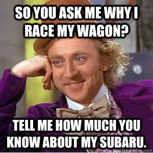 so you ask me why i race my wagon? tell me how much you know about my Subaru.  willy wonka