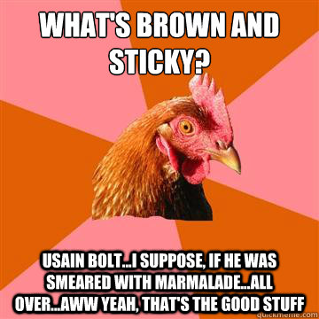 What's brown and sticky? usain bolt...i suppose, if he was smeared with marmalade...all over...aww yeah, that's the good stuff  Anti-Joke Chicken