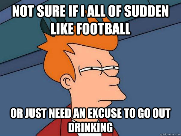 not sure if i all of sudden like football Or just need an excuse to go out drinking  Futurama Fry